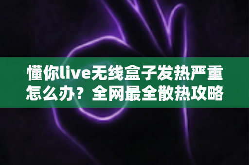懂你live无线盒子发热严重怎么办？全网最全散热攻略与预防指南助你轻松降温