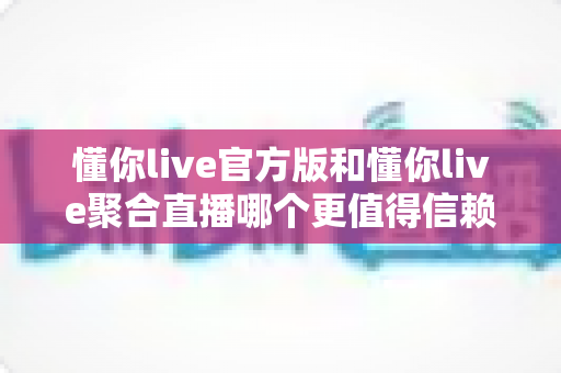 懂你live官方版和懂你live聚合直播哪个更值得信赖？深度对比解析助你安心选择