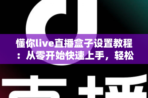 懂你live直播盒子设置教程：从零开始快速上手，轻松打造专业级直播体验