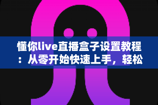 懂你live直播盒子设置教程：从零开始快速上手，轻松打造专业级直播体验