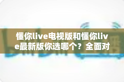 懂你live电视版和懂你live最新版你选哪个?全面对比分析与选购指南 懂你live电视版和懂你live最新版你选哪个?全面对比分析与选购指南