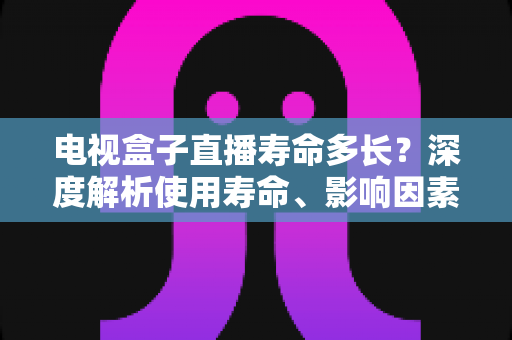 电视盒子直播寿命多长？深度解析使用寿命、影响因素与延寿实用指南