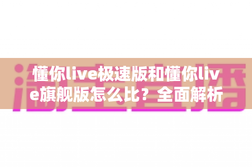 懂你live极速版和懂你live旗舰版怎么比？全面解析两大版本差异与选购攻略