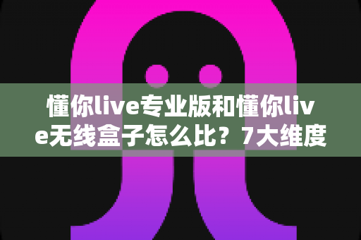 懂你live专业版和懂你live无线盒子怎么比？7大维度深度对比，看完再买不踩坑