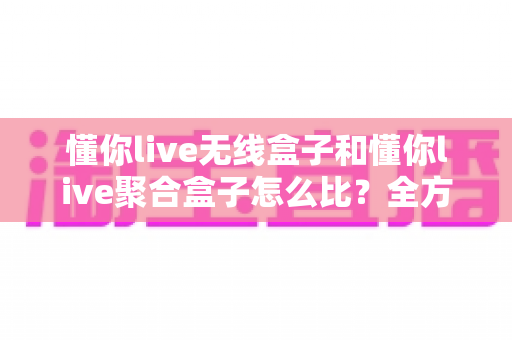 懂你live无线盒子和懂你live聚合盒子怎么比？全方位深度对比评测帮你选对不选贵