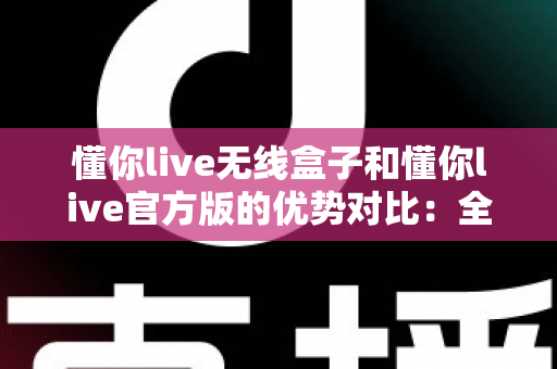 懂你live无线盒子和懂你live官方版的优势对比：全方位解析助你选出最适合的使用方案