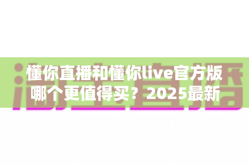 懂你直播和懂你live官方版哪个更值得买?2025最新深度对比与避坑选购指南 懂你直播和懂你live官方版哪个更值得买?2025最新深度对比与避坑选购指南