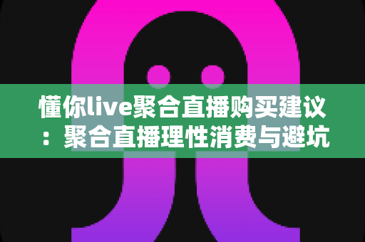 懂你live聚合直播购买建议：聚合直播理性消费与避坑省钱全攻略