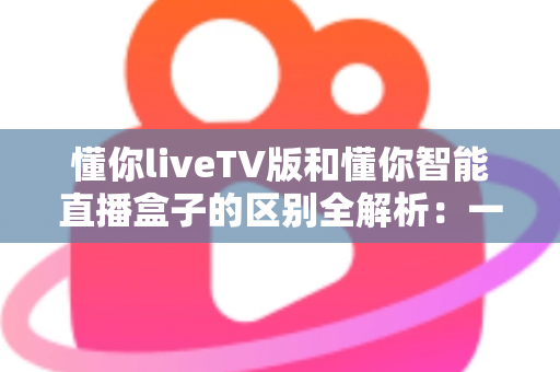 懂你liveTV版和懂你智能直播盒子的区别全解析:一篇看懂如何选对直播观看方案 懂你liveTV版和懂你智能直播盒子的区别全解析:一篇看懂如何选对直播观看方案