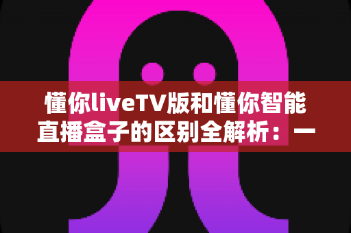 懂你liveTV版和懂你智能直播盒子的区别全解析:一篇看懂如何选对直播观看方案 懂你liveTV版和懂你智能直播盒子的区别全解析:一篇看懂如何选对直播观看方案