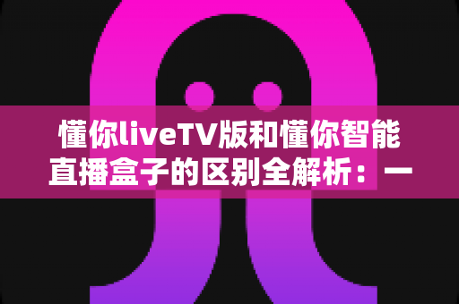 懂你liveTV版和懂你智能直播盒子的区别全解析:一篇看懂如何选对直播观看方案 懂你liveTV版和懂你智能直播盒子的区别全解析:一篇看懂如何选对直播观看方案
