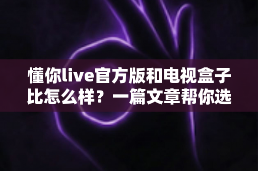 懂你live官方版和电视盒子比怎么样？一篇文章帮你选对家庭观影方案