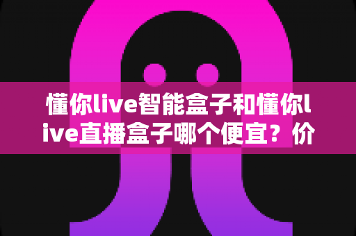 懂你live智能盒子和懂你live直播盒子哪个便宜?价格对比与省钱选购全攻略 懂你live智能盒子和懂你live直播盒子哪个便宜?价格对比与省钱选购全攻略
