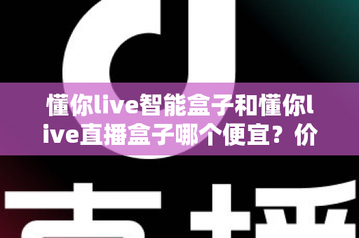 懂你live智能盒子和懂你live直播盒子哪个便宜?价格对比与省钱选购全攻略 懂你live智能盒子和懂你live直播盒子哪个便宜?价格对比与省钱选购全攻略