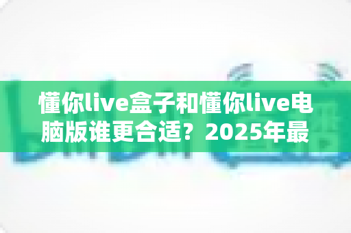 懂你live盒子和懂你live电脑版谁更合适？2025年最全对比指南，看完这篇再决定不踩坑