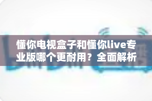 懂你电视盒子和懂你live专业版哪个更耐用？全面解析两款盒子的使用寿命与选购指南