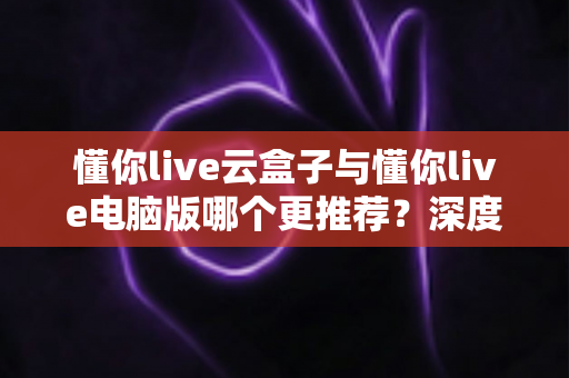 懂你live云盒子与懂你live电脑版哪个更推荐?深度对比测评助你做出最佳选择 懂你live云盒子与懂你live电脑版哪个更推荐?深度对比测评助你做出最佳选择