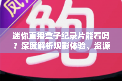 迷你直播盒子纪录片能看吗？深度解析观影体验、资源渠道与选购实用指南
