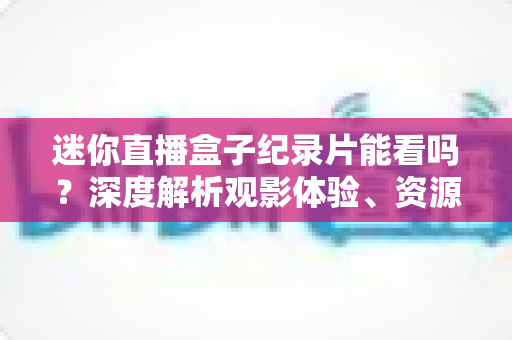 迷你直播盒子纪录片能看吗？深度解析观影体验、资源渠道与选购实用指南