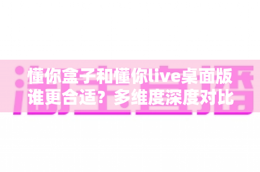懂你盒子和懂你live桌面版谁更合适?多维度深度对比帮你选出最称手的直播工具 懂你盒子和懂你live桌面版谁更合适?多维度深度对比帮你选出最称手的直播工具