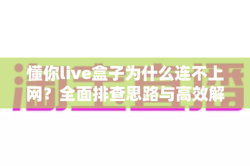 懂你live盒子为什么连不上网?全面排查思路与高效解决方案汇总 懂你live盒子为什么连不上网?全面排查思路与高效解决方案汇总