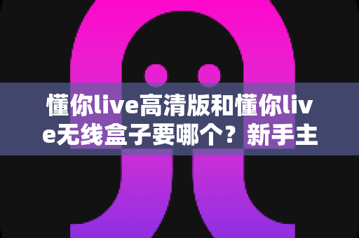 懂你live高清版和懂你live无线盒子要哪个?新手主播与K歌爱好者必看的完整选购指南 懂你live高清版和懂你live无线盒子要哪个?新手主播与K歌爱好者必看的完整选购指南