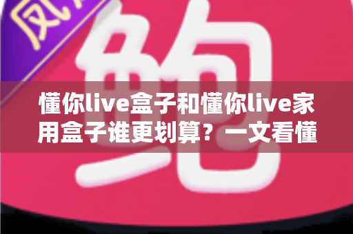 懂你live盒子和懂你live家用盒子谁更划算？一文看懂区别、价格与选购技巧，帮你省下冤枉钱