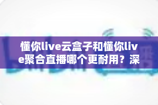 懂你live云盒子和懂你live聚合直播哪个更耐用？深度对比分析帮你选对不踩坑