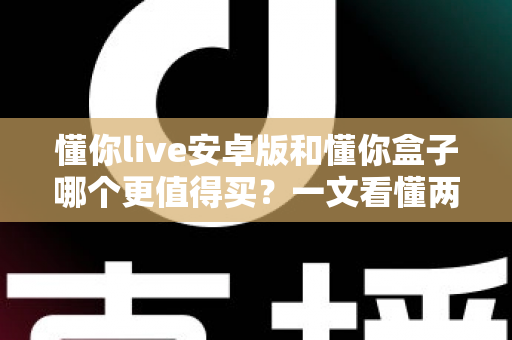 懂你live安卓版和懂你盒子哪个更值得买？一文看懂两者差异与选购建议