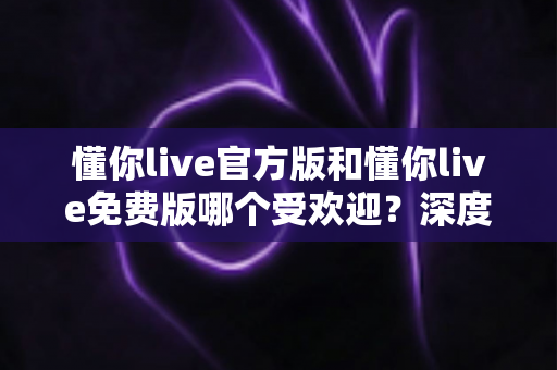 懂你live官方版和懂你live免费版哪个受欢迎？深度对比分析与选择指南