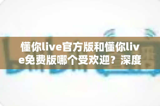 懂你live官方版和懂你live免费版哪个受欢迎？深度对比分析与选择指南
