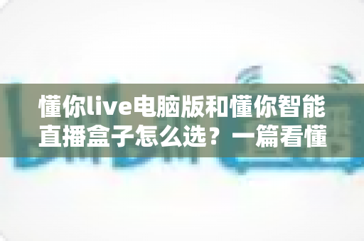 懂你live电脑版和懂你智能直播盒子怎么选?一篇看懂直播设备选购的门道与技巧 懂你live电脑版和懂你智能直播盒子怎么选?一篇看懂直播设备选购的门道与技巧