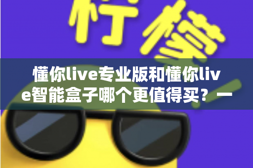 懂你live专业版和懂你live智能盒子哪个更值得买?一文读懂两者差异,帮你避开选购误区! 懂你live专业版和懂你live智能盒子哪个更值得买?一文读懂两者差异,帮你避开选购误区!