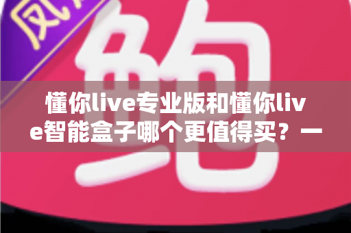 懂你live专业版和懂你live智能盒子哪个更值得买?一文读懂两者差异,帮你避开选购误区! 懂你live专业版和懂你live智能盒子哪个更值得买?一文读懂两者差异,帮你避开选购误区!