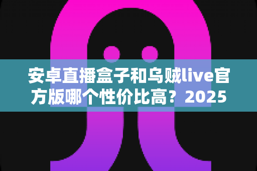 安卓直播盒子和乌贼live官方版哪个性价比高？2025最新深度对比与选购避坑指南