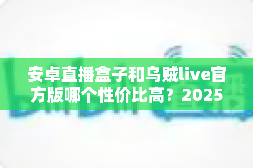 安卓直播盒子和乌贼live官方版哪个性价比高？2025最新深度对比与选购避坑指南