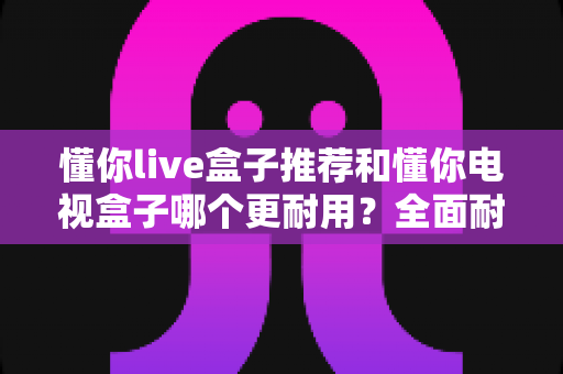 懂你live盒子推荐和懂你电视盒子哪个更耐用?全面耐用性评测与选购指南 懂你live盒子推荐和懂你电视盒子哪个更耐用?全面耐用性评测与选购指南