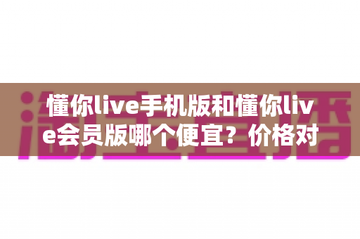 懂你live手机版和懂你live会员版哪个便宜？价格对比与省钱选购全指南