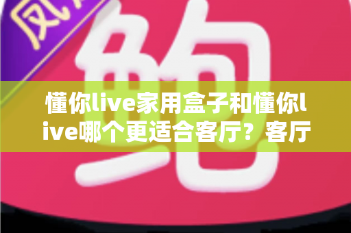 懂你live家用盒子和懂你live哪个更适合客厅？客厅大屏观影设备深度对比与选购全攻略