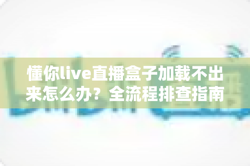 懂你live直播盒子加载不出来怎么办？全流程排查指南与实用解决方案一次讲清