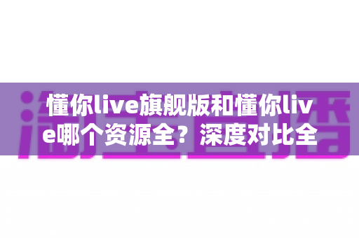 懂你live旗舰版和懂你live哪个资源全?深度对比全解析,帮你选对版本不踩坑 懂你live旗舰版和懂你live哪个资源全?深度对比全解析,帮你选对版本不踩坑