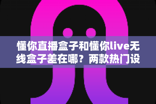 懂你直播盒子和懂你live无线盒子差在哪？两款热门设备核心区别一次讲清楚