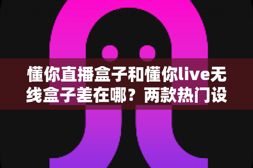 懂你直播盒子和懂你live无线盒子差在哪？两款热门设备核心区别一次讲清楚