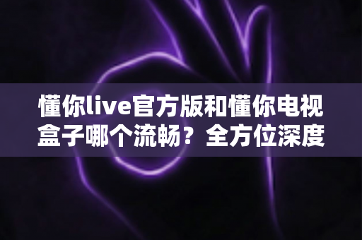 懂你live官方版和懂你电视盒子哪个流畅？全方位深度对比帮你一次选对不踩坑