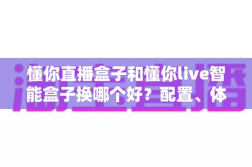 懂你直播盒子和懂你live智能盒子换哪个好？配置、体验、性价比全维度对比，看完这篇再换不踩坑