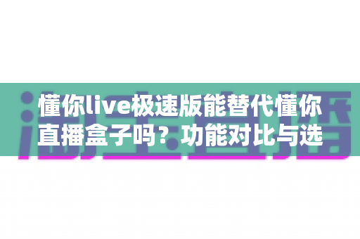 懂你live极速版能替代懂你直播盒子吗？功能对比与选择全指南