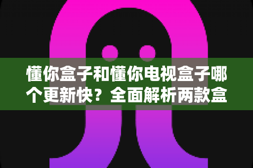 懂你盒子和懂你电视盒子哪个更新快?全面解析两款盒子的系统更新频率与选购建议 懂你盒子和懂你电视盒子哪个更新快?全面解析两款盒子的系统更新频率与选购建议