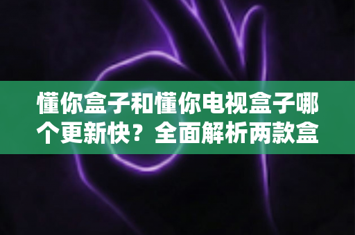 懂你盒子和懂你电视盒子哪个更新快?全面解析两款盒子的系统更新频率与选购建议 懂你盒子和懂你电视盒子哪个更新快?全面解析两款盒子的系统更新频率与选购建议