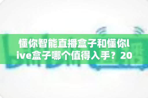 懂你智能直播盒子和懂你live盒子哪个值得入手?2025最新选购避坑指南一文讲透 懂你智能直播盒子和懂你live盒子哪个值得入手?2025最新选购避坑指南一文讲透