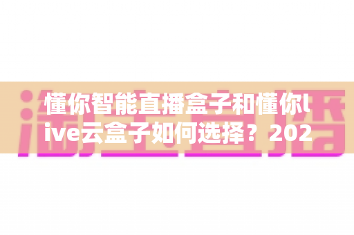 懂你智能直播盒子和懂你live云盒子如何选择？2024最全选购对比指南，看完不再纠结